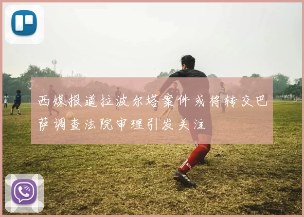 西媒报道拉波尔塔案件或将转交巴萨调查法院审理引发关注