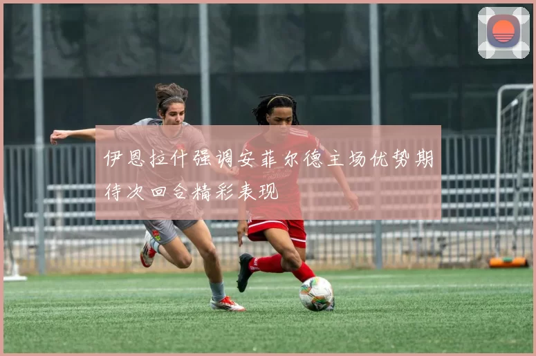 伊恩拉什强调安菲尔德主场优势期待次回合精彩表现