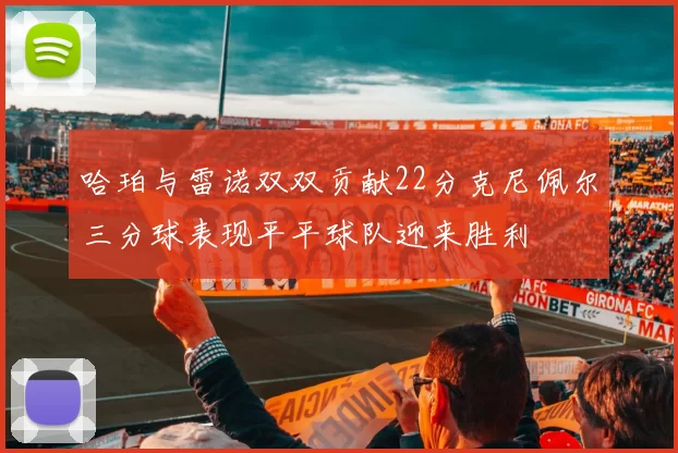 哈珀与雷诺双双贡献22分克尼佩尔三分球表现平平球队迎来胜利
