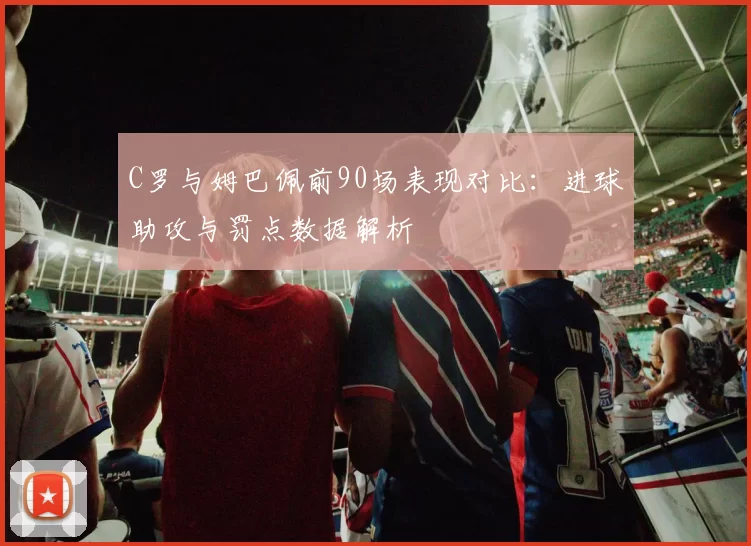 C罗与姆巴佩前90场表现对比：进球助攻与罚点数据解析