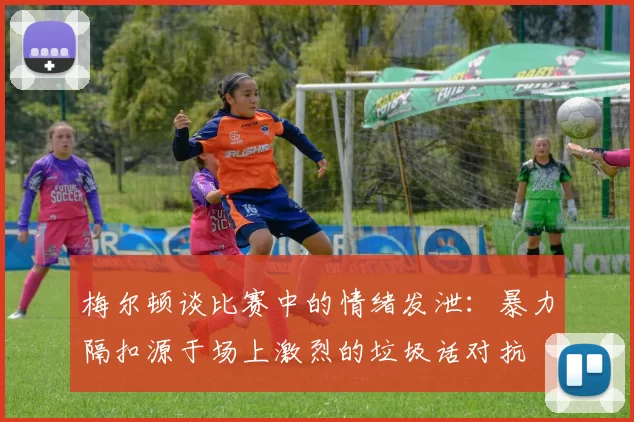 梅尔顿谈比赛中的情绪发泄：暴力隔扣源于场上激烈的垃圾话对抗