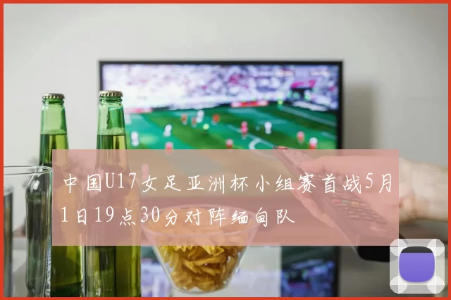 中国U17女足亚洲杯小组赛首战5月1日19点30分对阵缅甸队