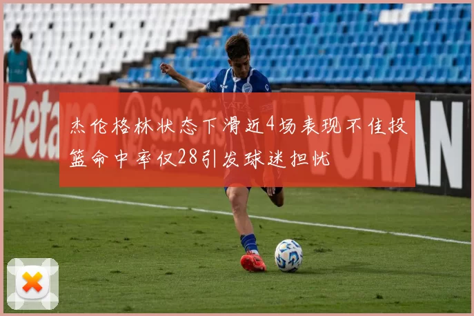 杰伦格林状态下滑近4场表现不佳投篮命中率仅28引发球迷担忧