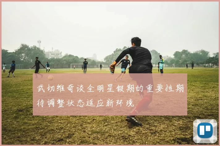 武切维奇谈全明星假期的重要性期待调整状态适应新环境
