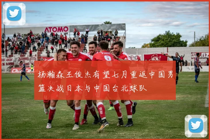 杨瀚森王俊杰有望七月重返中国男篮决战日本与中国台北球队