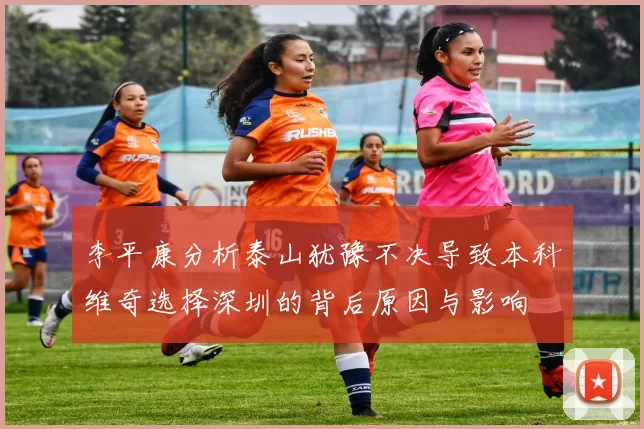 李平康分析泰山犹豫不决导致本科维奇选择深圳的背后原因与影响