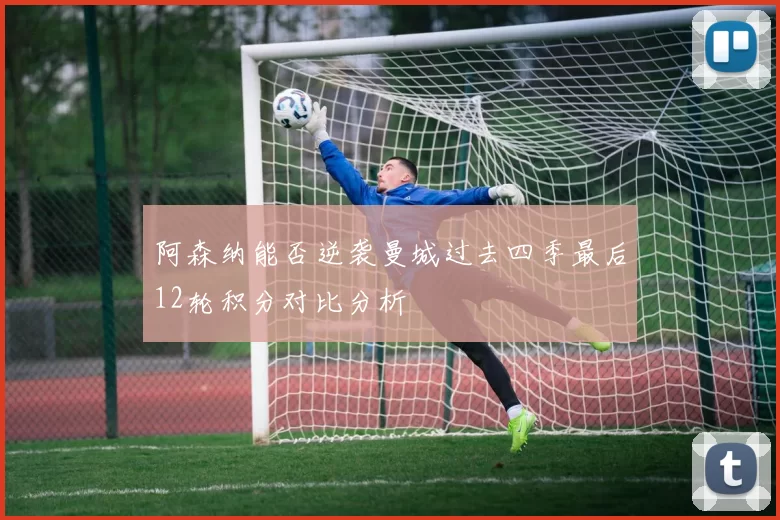 阿森纳能否逆袭曼城过去四季最后12轮积分对比分析