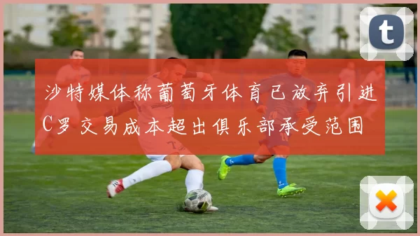 沙特媒体称葡萄牙体育已放弃引进C罗交易成本超出俱乐部承受范围