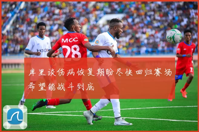 库里谈伤病恢复期盼尽快回归赛场希望能战斗到底