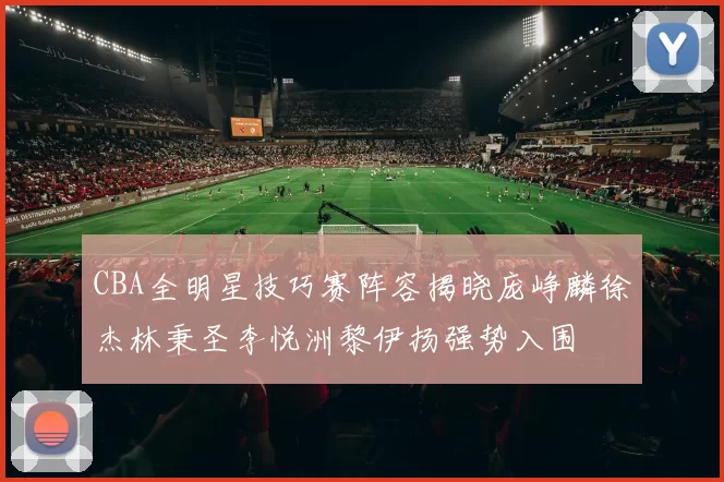 CBA全明星技巧赛阵容揭晓庞峥麟徐杰林秉圣李悦洲黎伊扬强势入围