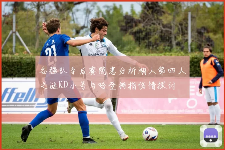 各强队季后赛隐患分析湖人第四人之谜KD小号与哈登拇指伤情探讨