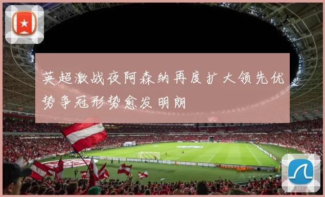 英超激战夜阿森纳再度扩大领先优势争冠形势愈发明朗